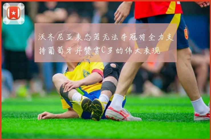 沃齐尼亚表态若无法夺冠将全力支持葡萄牙并赞赏C罗的伟大表现